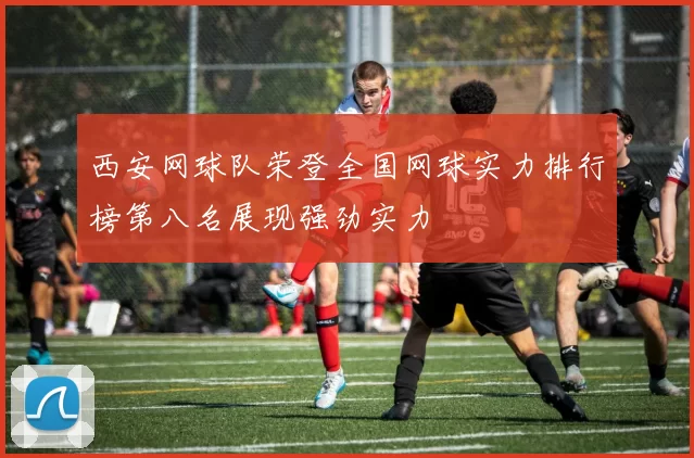 西安网球队荣登全国网球实力排行榜第八名展现强劲实力