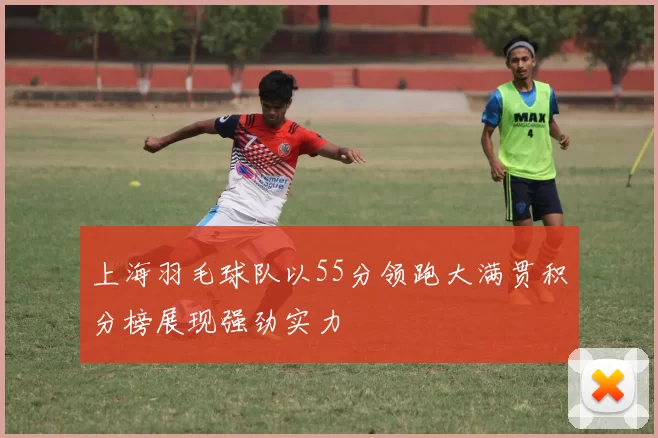 上海羽毛球队以55分领跑大满贯积分榜展现强劲实力