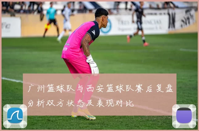 广州篮球队与西安篮球队赛后复盘分析双方状态及表现对比