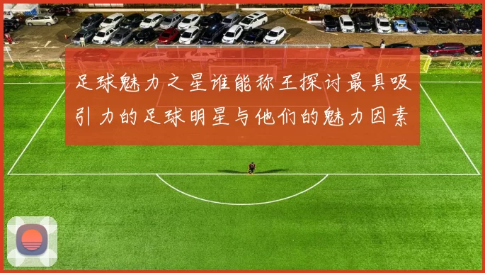 足球魅力之星谁能称王探讨最具吸引力的足球明星与他们的魅力因素