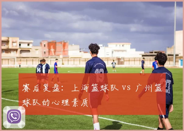 赛后复盘：上海篮球队 vs 广州篮球队的心理素质