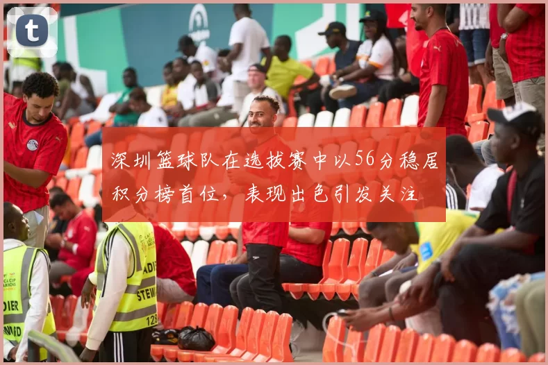 深圳篮球队在选拔赛中以56分稳居积分榜首位，表现出色引发关注