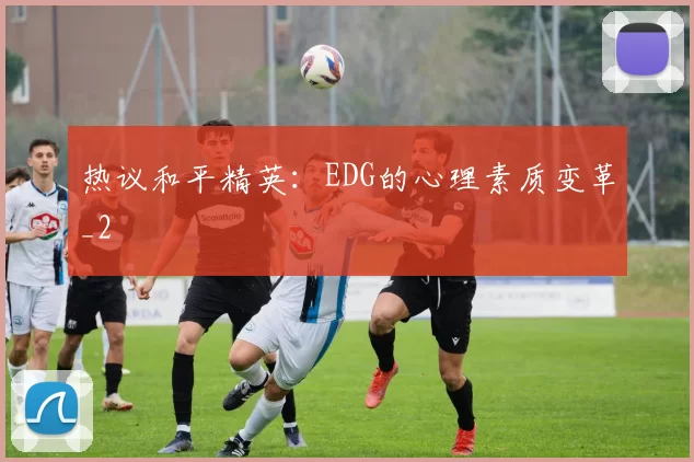 热议和平精英：EDG的心理素质变革_2