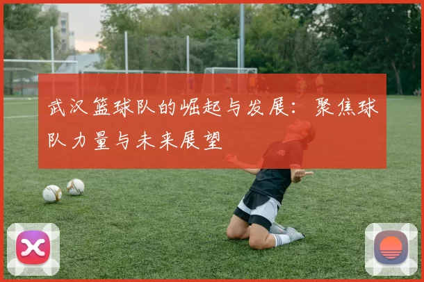 武汉篮球队的崛起与发展：聚焦球队力量与未来展望