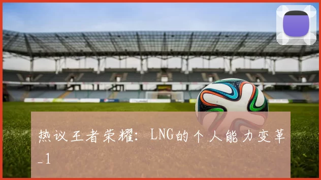 热议王者荣耀：LNG的个人能力变革_1