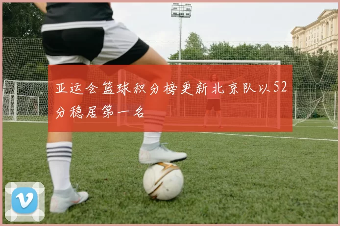 亚运会篮球积分榜更新北京队以52分稳居第一名