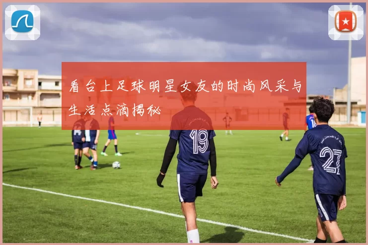 看台上足球明星女友的时尚风采与生活点滴揭秘