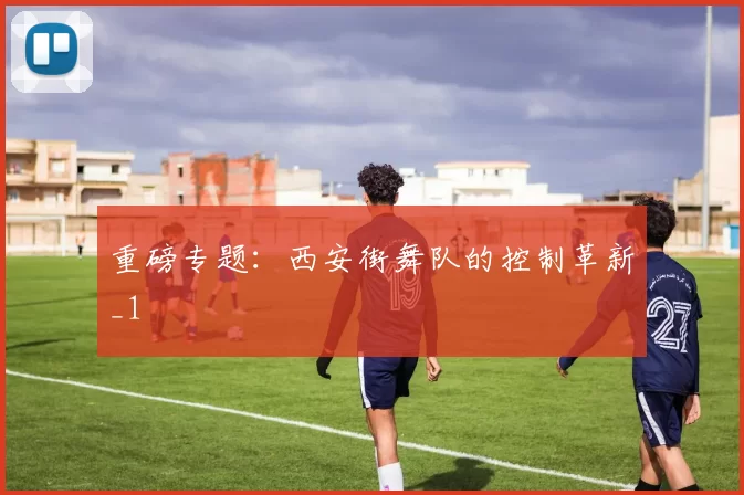 重磅专题：西安街舞队的控制革新_1